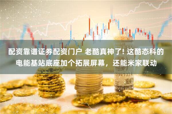 配资靠谱证券配资门户 老酷真神了! 这酷态科的电能基站底座加个拓展屏幕，还能米家联动