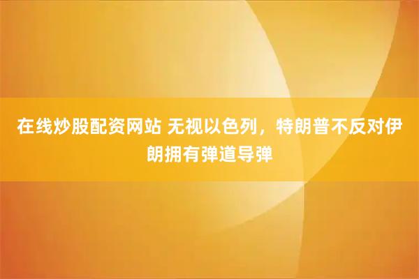 在线炒股配资网站 无视以色列，特朗普不反对伊朗拥有弹道导弹