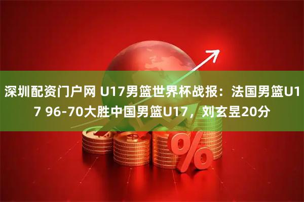 深圳配资门户网 U17男篮世界杯战报：法国男篮U17 96-70大胜中国男篮U17，刘玄昱20分