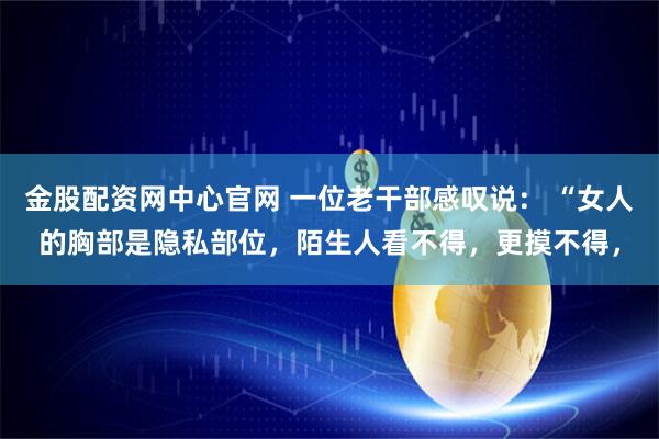 金股配资网中心官网 一位老干部感叹说： “女人的胸部是隐私部位，陌生人看不得，更摸不得，