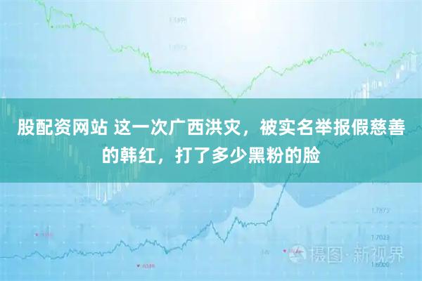 股配资网站 这一次广西洪灾，被实名举报假慈善的韩红，打了多少黑粉的脸