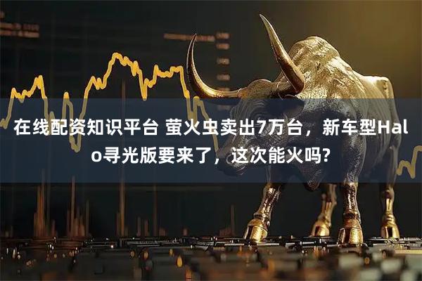 在线配资知识平台 萤火虫卖出7万台，新车型Halo寻光版要来了，这次能火吗?