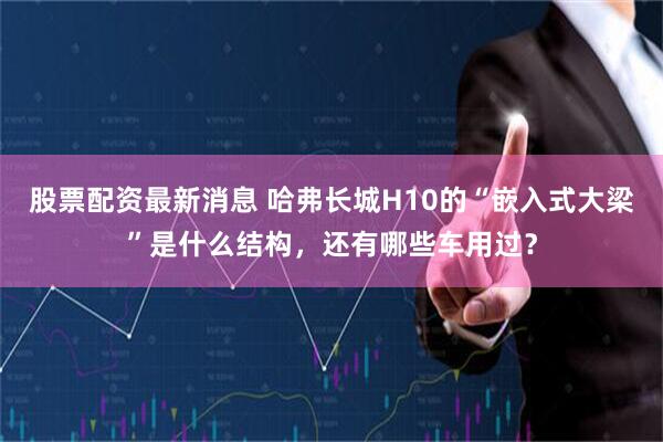 股票配资最新消息 哈弗长城H10的“嵌入式大梁”是什么结构，还有哪些车用过？