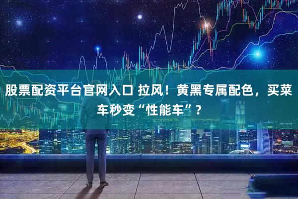 股票配资平台官网入口 拉风！黄黑专属配色，买菜车秒变“性能车”？