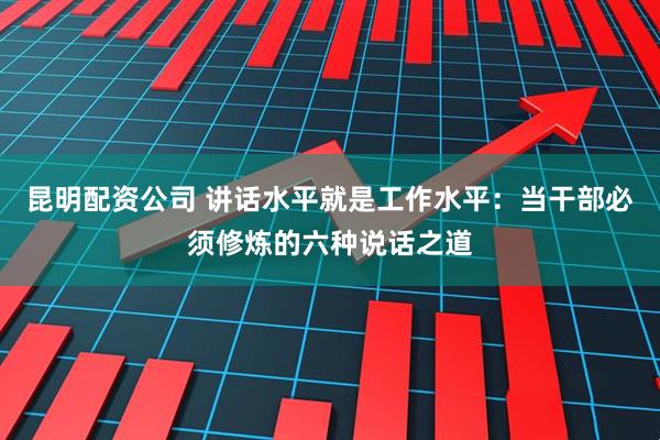 昆明配资公司 讲话水平就是工作水平：当干部必须修炼的六种说话之道